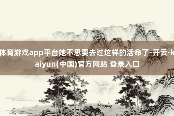 体育游戏app平台她不思要去过这样的活命了-开云·kaiyun(中国)官方网站 登录入口