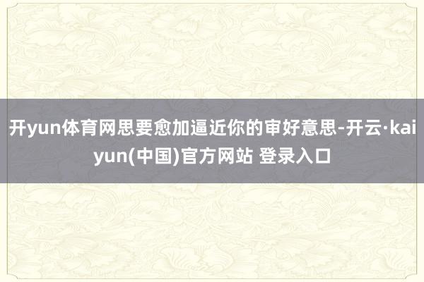 开yun体育网思要愈加逼近你的审好意思-开云·kaiyun(中国)官方网站 登录入口