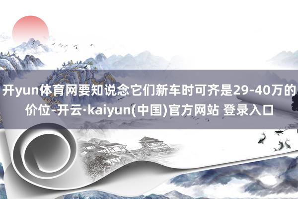 开yun体育网要知说念它们新车时可齐是29-40万的价位-开云·kaiyun(中国)官方网站 登录入口