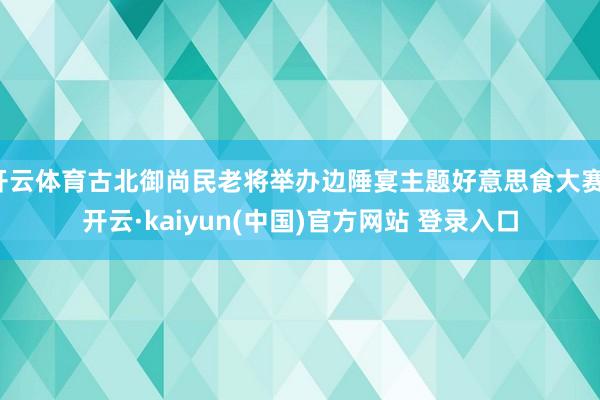 开云体育古北御尚民老将举办边陲宴主题好意思食大赛-开云·kaiyun(中国)官方网站 登录入口