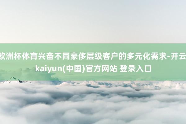 欧洲杯体育兴奋不同豪侈层级客户的多元化需求-开云·kaiyun(中国)官方网站 登录入口