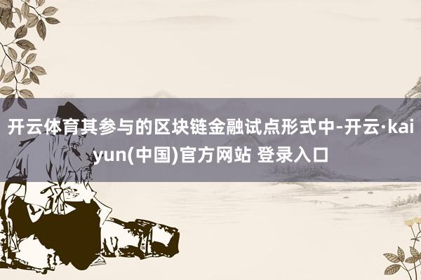 开云体育其参与的区块链金融试点形式中-开云·kaiyun(中国)官方网站 登录入口