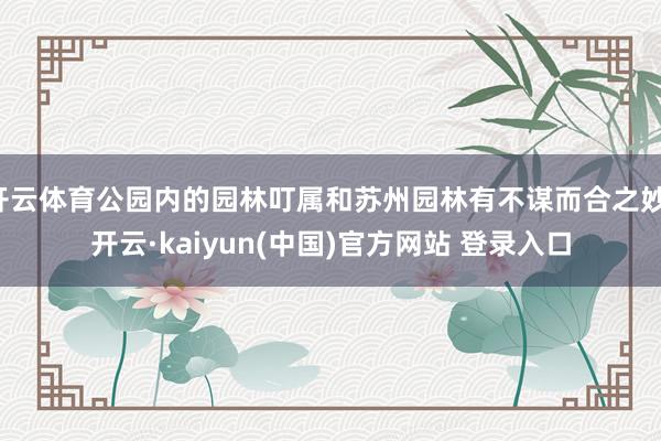 开云体育公园内的园林叮属和苏州园林有不谋而合之妙-开云·kaiyun(中国)官方网站 登录入口