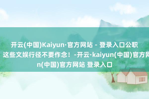 开云(中国)Kaiyun·官方网站 - 登录入口公职东说念主员，这些文娱行径不要作念！-开云·kaiyun(中国)官方网站 登录入口