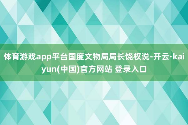 体育游戏app平台国度文物局局长饶权说-开云·kaiyun(中国)官方网站 登录入口