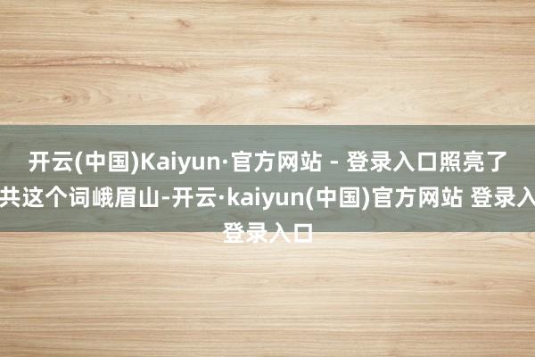 开云(中国)Kaiyun·官方网站 - 登录入口照亮了统共这个词峨眉山-开云·kaiyun(中国)官方网站 登录入口