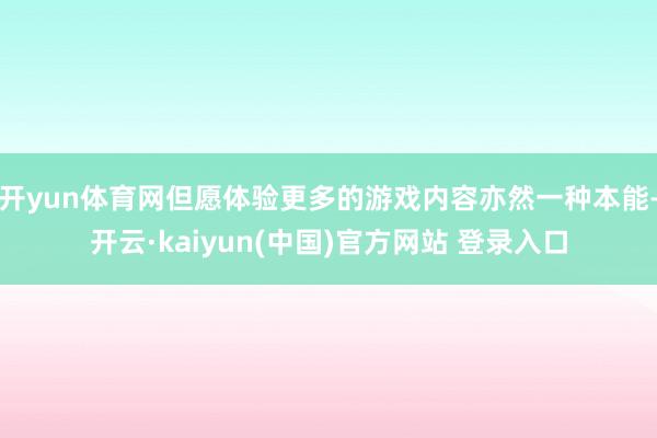 开yun体育网但愿体验更多的游戏内容亦然一种本能-开云·kaiyun(中国)官方网站 登录入口