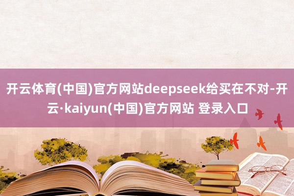 开云体育(中国)官方网站deepseek给买在不对-开云·kaiyun(中国)官方网站 登录入口