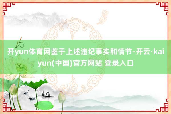 开yun体育网　　鉴于上述违纪事实和情节-开云·kaiyun(中国)官方网站 登录入口