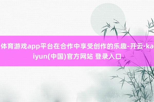体育游戏app平台在合作中享受创作的乐趣-开云·kaiyun(中国)官方网站 登录入口
