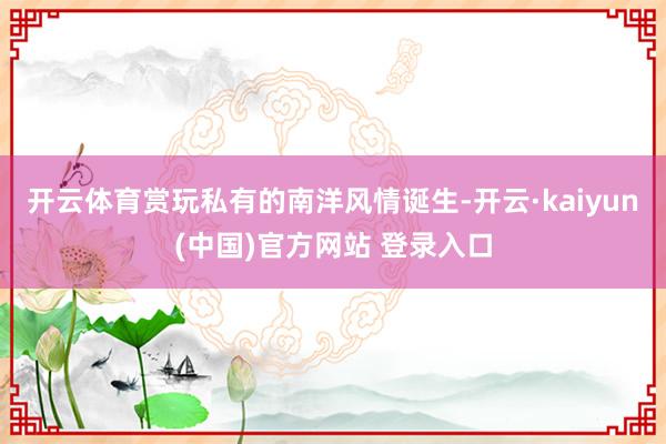 开云体育赏玩私有的南洋风情诞生-开云·kaiyun(中国)官方网站 登录入口