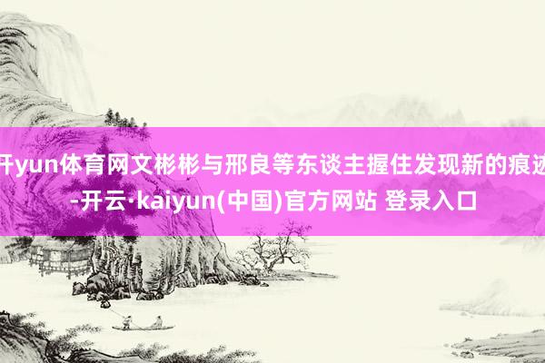 开yun体育网文彬彬与邢良等东谈主握住发现新的痕迹-开云·kaiyun(中国)官方网站 登录入口