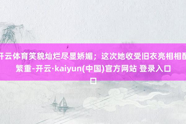 开云体育笑貌灿烂尽显娇媚；这次她收受旧衣亮相相配繁重-开云·kaiyun(中国)官方网站 登录入口