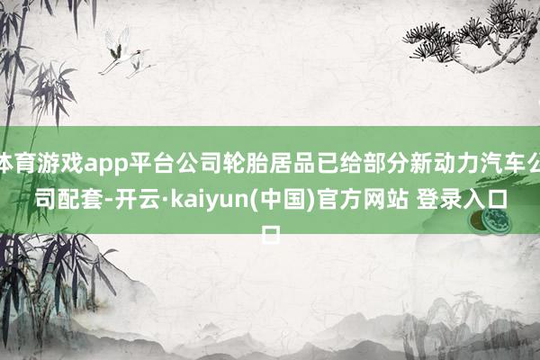 体育游戏app平台公司轮胎居品已给部分新动力汽车公司配套-开云·kaiyun(中国)官方网站 登录入口