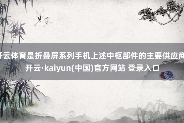 开云体育是折叠屏系列手机上述中枢部件的主要供应商-开云·kaiyun(中国)官方网站 登录入口
