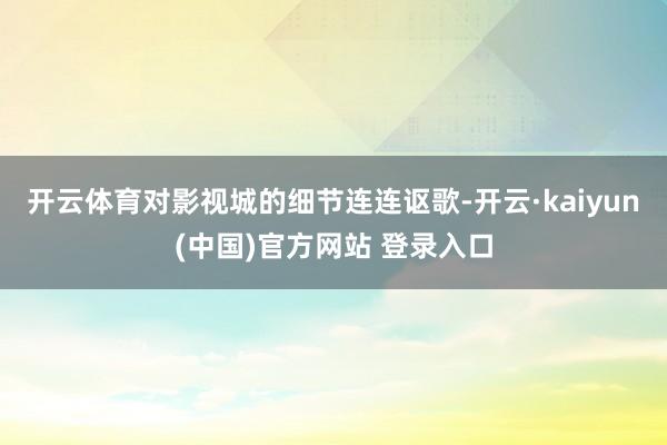 开云体育对影视城的细节连连讴歌-开云·kaiyun(中国)官方网站 登录入口