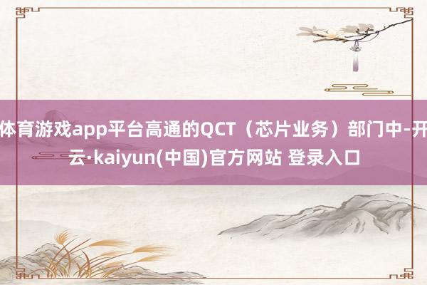 体育游戏app平台高通的QCT（芯片业务）部门中-开云·kaiyun(中国)官方网站 登录入口