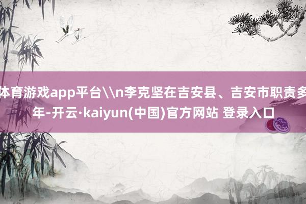 体育游戏app平台\n李克坚在吉安县、吉安市职责多年-开云·kaiyun(中国)官方网站 登录入口
