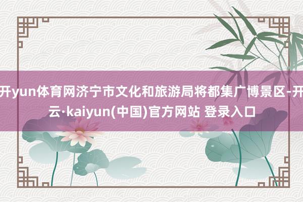 开yun体育网济宁市文化和旅游局将都集广博景区-开云·kaiyun(中国)官方网站 登录入口