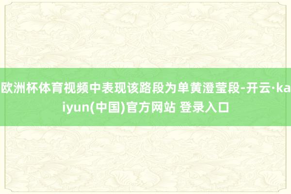 欧洲杯体育视频中表现该路段为单黄澄莹段-开云·kaiyun(中国)官方网站 登录入口