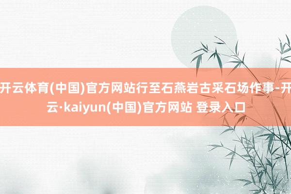 开云体育(中国)官方网站行至石燕岩古采石场作事-开云·kaiyun(中国)官方网站 登录入口