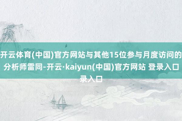 开云体育(中国)官方网站与其他15位参与月度访问的分析师雷同-开云·kaiyun(中国)官方网站 登录入口