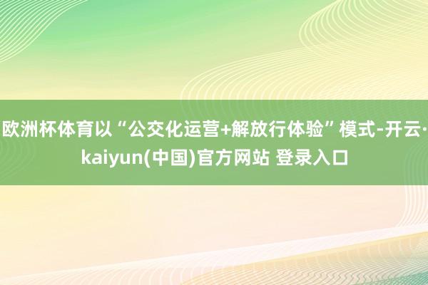 欧洲杯体育以“公交化运营+解放行体验”模式-开云·kaiyun(中国)官方网站 登录入口