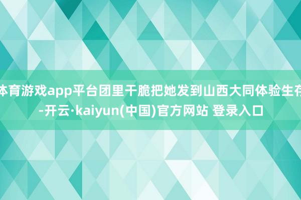 体育游戏app平台团里干脆把她发到山西大同体验生存-开云·kaiyun(中国)官方网站 登录入口