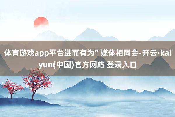 体育游戏app平台进而有为”媒体相同会-开云·kaiyun(中国)官方网站 登录入口
