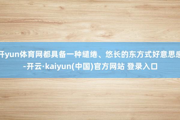 开yun体育网都具备一种缱绻、悠长的东方式好意思感-开云·kaiyun(中国)官方网站 登录入口
