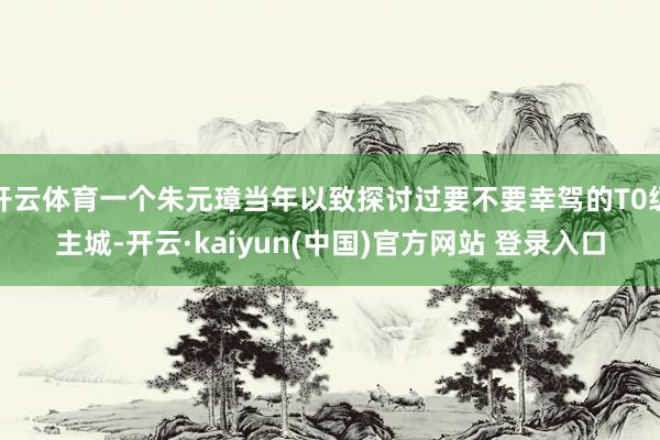开云体育一个朱元璋当年以致探讨过要不要幸驾的T0级主城-开云·kaiyun(中国)官方网站 登录入口