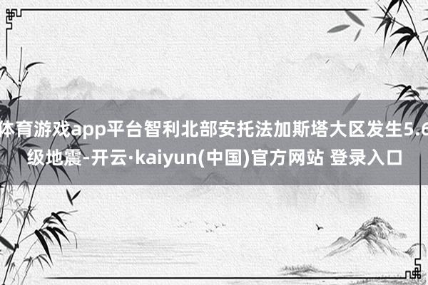 体育游戏app平台智利北部安托法加斯塔大区发生5.6级地震-开云·kaiyun(中国)官方网站 登录入口