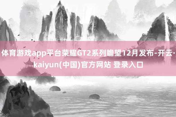 体育游戏app平台荣耀GT2系列瞻望12月发布-开云·kaiyun(中国)官方网站 登录入口