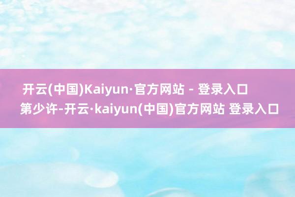 开云(中国)Kaiyun·官方网站 - 登录入口 第少许-开云·kaiyun(中国)官方网站 登录入口
