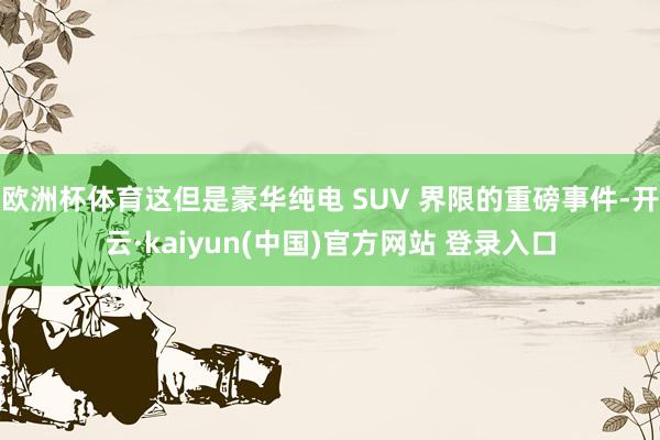 欧洲杯体育这但是豪华纯电 SUV 界限的重磅事件-开云·kaiyun(中国)官方网站 登录入口