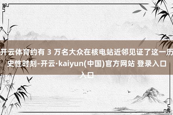 开云体育约有 3 万名大众在核电站近邻见证了这一历史性时刻-开云·kaiyun(中国)官方网站 登录入口