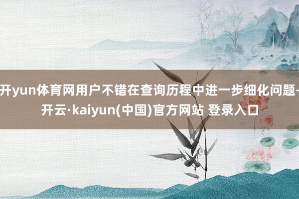 开yun体育网用户不错在查询历程中进一步细化问题-开云·kaiyun(中国)官方网站 登录入口