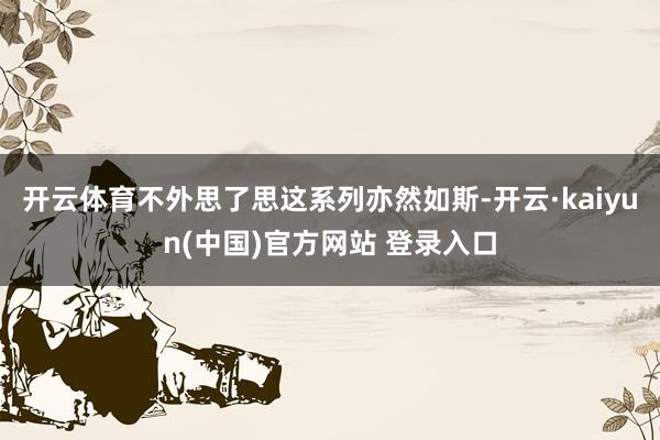 开云体育不外思了思这系列亦然如斯-开云·kaiyun(中国)官方网站 登录入口