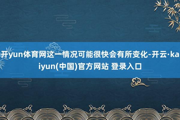 开yun体育网这一情况可能很快会有所变化-开云·kaiyun(中国)官方网站 登录入口