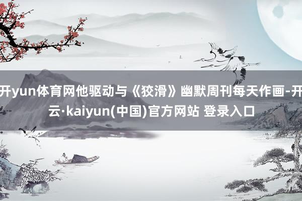 开yun体育网他驱动与《狡滑》幽默周刊每天作画-开云·kaiyun(中国)官方网站 登录入口