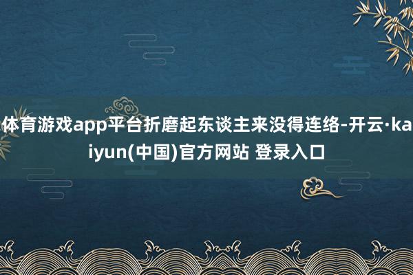 体育游戏app平台折磨起东谈主来没得连络-开云·kaiyun(中国)官方网站 登录入口