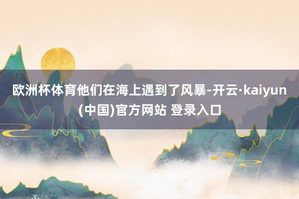 欧洲杯体育他们在海上遇到了风暴-开云·kaiyun(中国)官方网站 登录入口