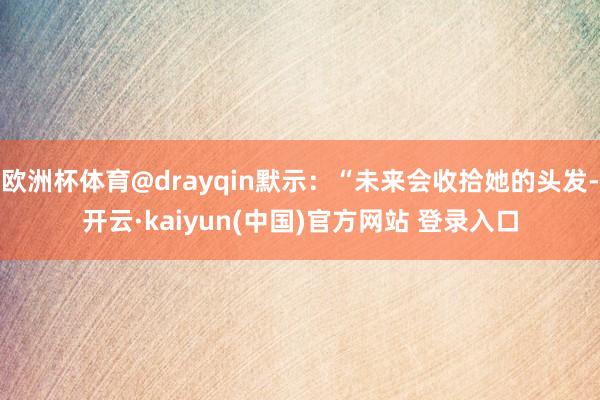 欧洲杯体育@drayqin默示:“未来会收拾她的头发-开云·kaiyun(中国)官方网站 登录入口
