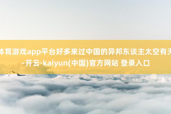 体育游戏app平台好多来过中国的异邦东谈主太空有天-开云·kaiyun(中国)官方网站 登录入口