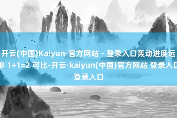 开云(中国)Kaiyun·官方网站 - 登录入口轰动进度远非 1+1=2 可比-开云·kaiyun(中国)官方网站 登录入口