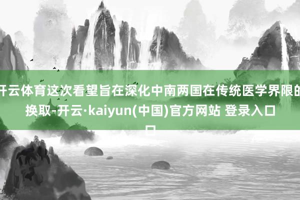 开云体育这次看望旨在深化中南两国在传统医学界限的换取-开云·kaiyun(中国)官方网站 登录入口