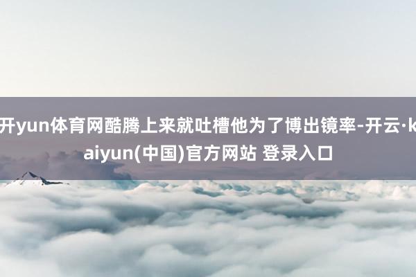开yun体育网酷腾上来就吐槽他为了博出镜率-开云·kaiyun(中国)官方网站 登录入口