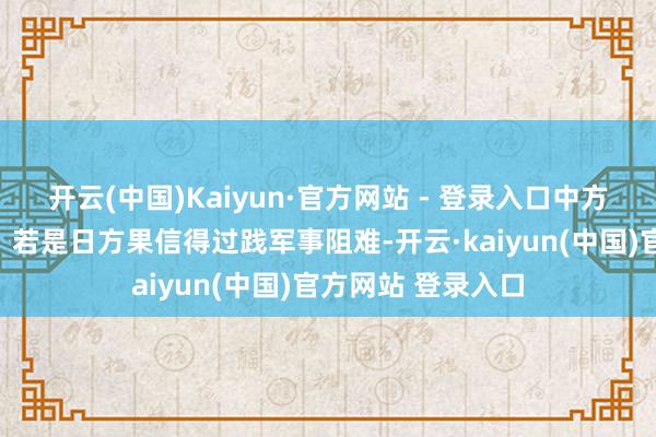 开云(中国)Kaiyun·官方网站 - 登录入口中方的回话极其明晰：若是日方果信得过践军事阻难-开云·kaiyun(中国)官方网站 登录入口