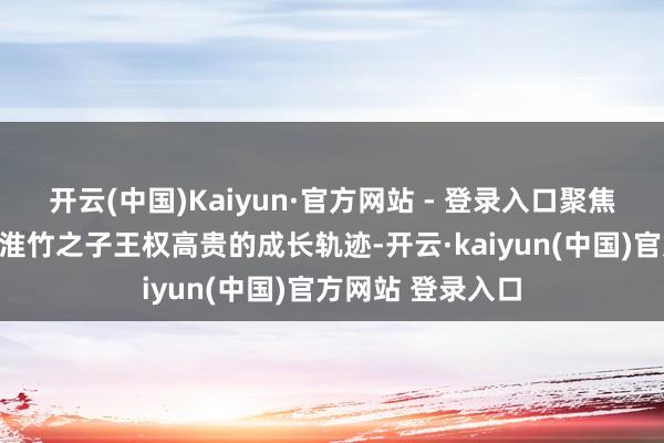 开云(中国)Kaiyun·官方网站 - 登录入口聚焦王权弘业与东方淮竹之子王权高贵的成长轨迹-开云·kaiyun(中国)官方网站 登录入口