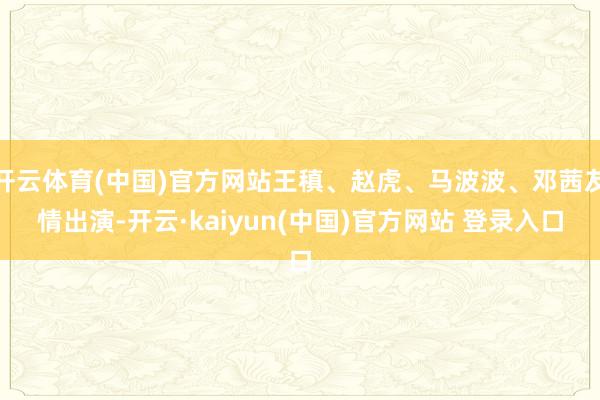 开云体育(中国)官方网站王稹、赵虎、马波波、邓茜友情出演-开云·kaiyun(中国)官方网站 登录入口